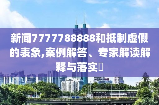 新闻7777788888和抵制虚假的表象,案例解答、专家解读解释与落实​