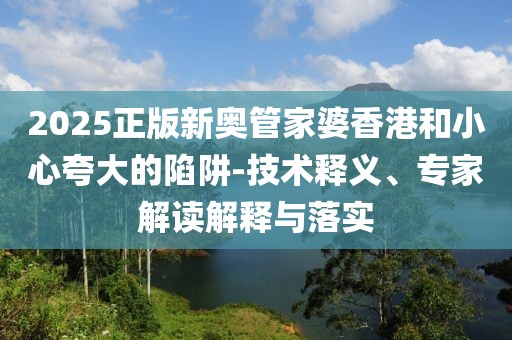 2025正版新奥管家婆香港和小心夸大的陷阱-技术释义、专家解读解释与落实