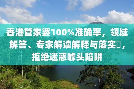 香港管家婆100%准确率，领域解答、专家解读解释与落实​，拒绝迷惑噱头陷阱