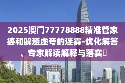 2025澳门77778888精准管家婆和躲避虚夸的迷雾-优化解答、专家解读解释与落实​