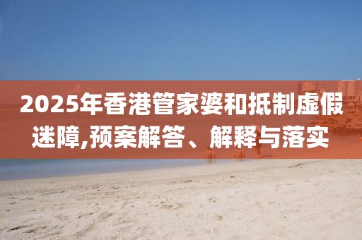 2025年香港管家婆和抵制虚假迷障,预案解答、解释与落实