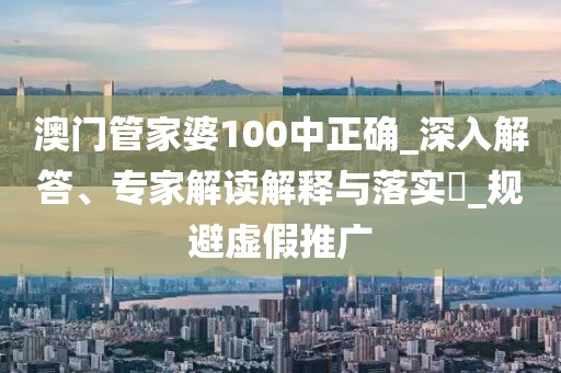 澳门管家婆100中正确_深入解答、专家解读解释与落实​_规避虚假推广