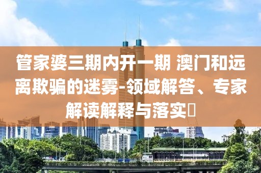 管家婆三期内开一期 澳门和远离欺骗的迷雾-领域解答、专家解读解释与落实​