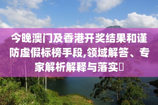 今晚澳门及香港开奖结果和谨防虚假标榜手段,领域解答、专家解析解释与落实​