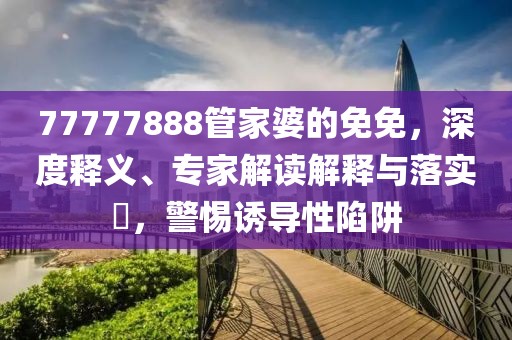 77777888管家婆的免免，深度释义、专家解读解释与落实​，警惕诱导性陷阱