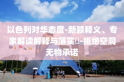 以色列对华态度-新颖释义、专家解读解释与落实​-拒绝空洞无物承诺