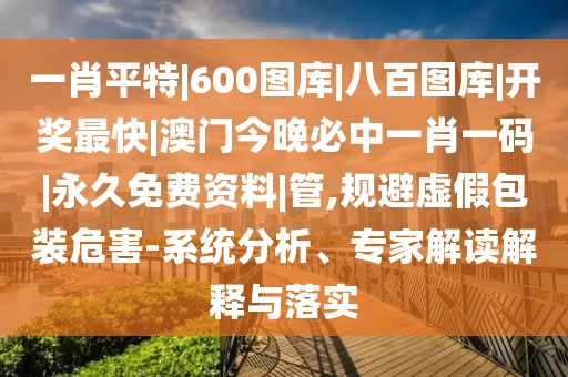 一肖平特|600图库|八百图库|开奖最快|澳门今晚必中一肖一码|永久免费资料|管,规避虚假包装危害-系统分析、专家解读解释与落实