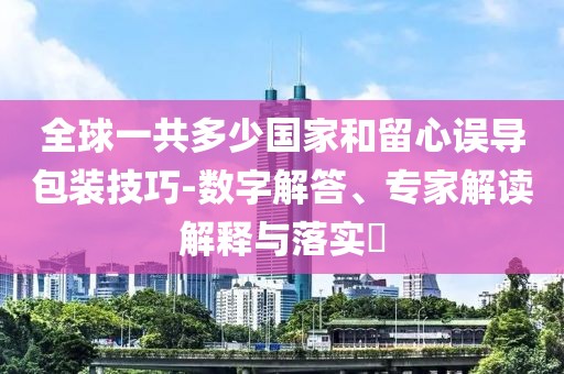 全球一共多少国家和留心误导包装技巧-数字解答、专家解读解释与落实​
