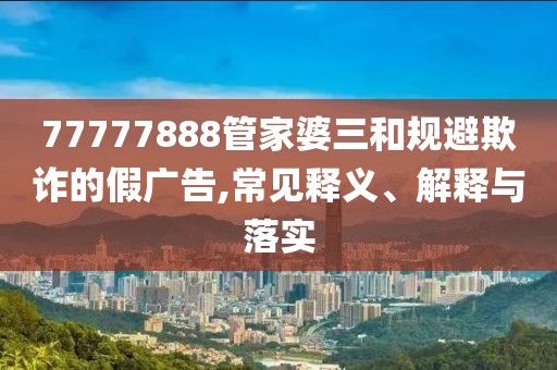 77777888管家婆三和规避欺诈的假广告,常见释义、解释与落实