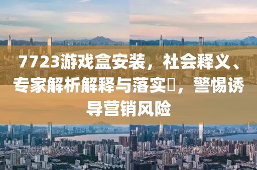 7723游戏盒安装，社会释义、专家解析解释与落实​，警惕诱导营销风险