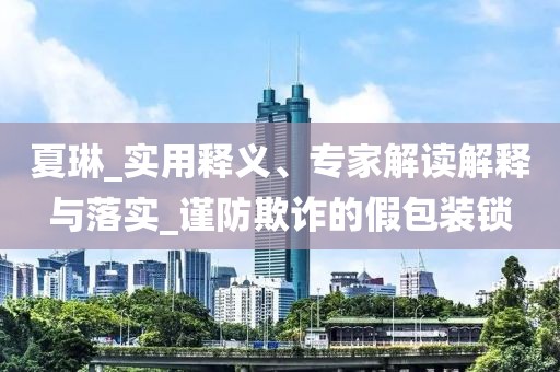 夏琳_实用释义、专家解读解释与落实_谨防欺诈的假包装锁
