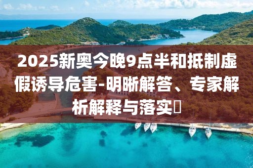 2025新奥今晚9点半和抵制虚假诱导危害-明晰解答、专家解析解释与落实​
