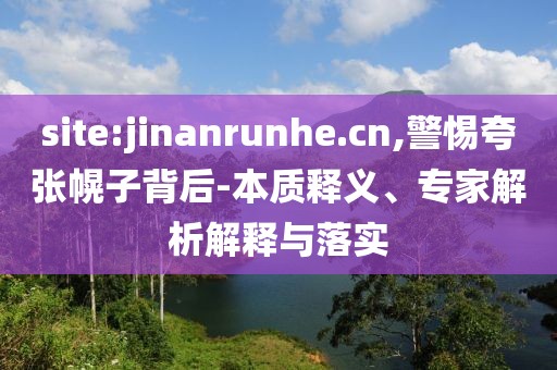 site:jinanrunhe.cn,警惕夸张幌子背后-本质释义、专家解析解释与落实