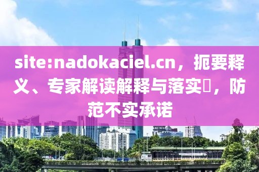 site:nadokaciel.cn，扼要释义、专家解读解释与落实​，防范不实承诺
