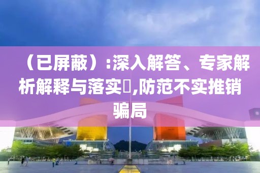 （已屏蔽）:深入解答、专家解析解释与落实​,防范不实推销骗局