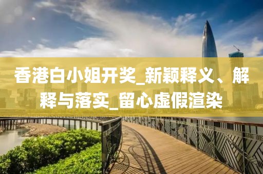 香港白小姐开奖_新颖释义、解释与落实_留心虚假渲染