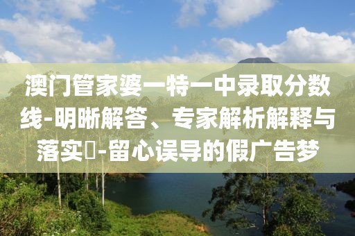 澳门管家婆一特一中录取分数线-明晰解答、专家解析解释与落实​-留心误导的假广告梦