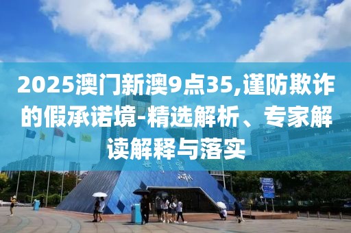 2025澳门新澳9点35,谨防欺诈的假承诺境-精选解析、专家解读解释与落实