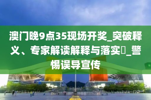澳门晚9点35现场开奖_突破释义、专家解读解释与落实​_警惕误导宣传