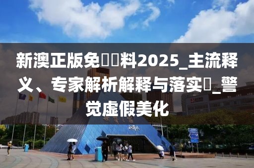 新澳正版免費資料2025_主流释义、专家解析解释与落实​_警觉虚假美化