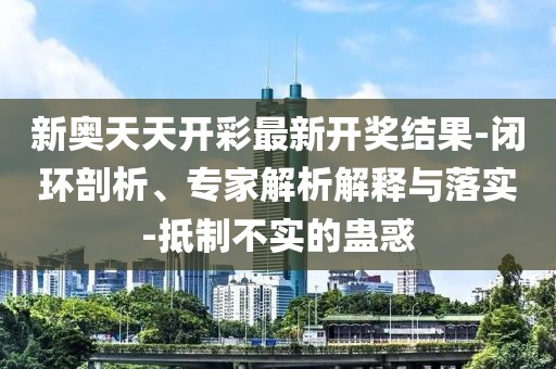 新奥天天开彩最新开奖结果-闭环剖析、专家解析解释与落实-抵制不实的蛊惑