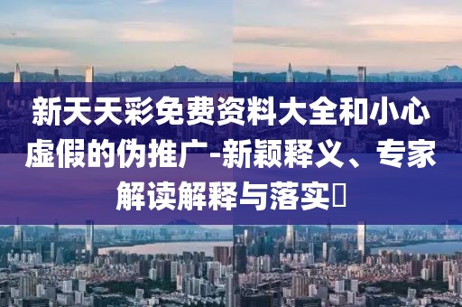 新天天彩免费资料大全和小心虚假的伪推广-新颖释义、专家解读解释与落实​