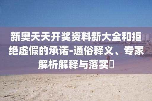 新奥天天开奖资料新大全和拒绝虚假的承诺-通俗释义、专家解析解释与落实​