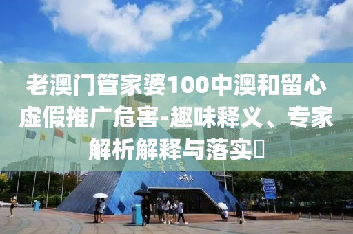 老澳门管家婆100中澳和留心虚假推广危害-趣味释义、专家解析解释与落实​
