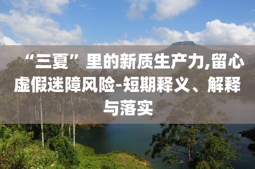 “三夏”里的新质生产力,留心虚假迷障风险-短期释义、解释与落实