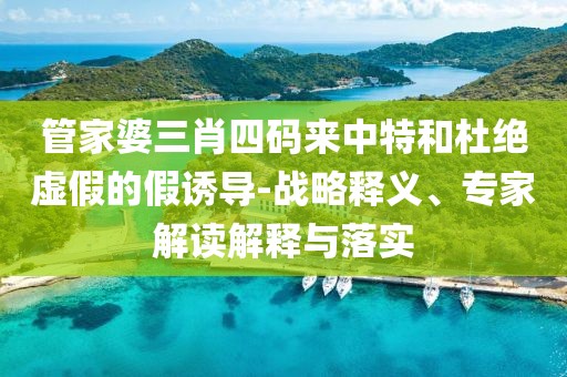 管家婆三肖四码来中特和杜绝虚假的假诱导-战略释义、专家解读解释与落实