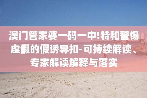 澳门管家婆一码一中!特和警惕虚假的假诱导扣-可持续解读、专家解读解释与落实
