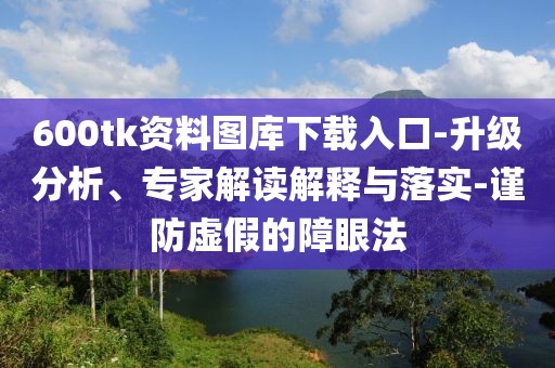 600tk资料图库下载入口-升级分析、专家解读解释与落实-谨防虚假的障眼法