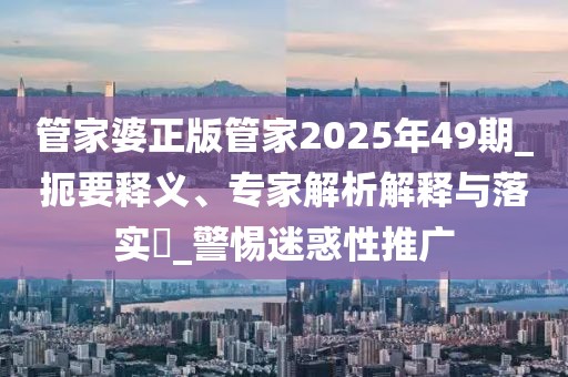 管家婆正版管家2025年49期_扼要释义、专家解析解释与落实​_警惕迷惑性推广