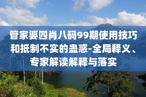 管家婆四肖八码99期使用技巧和抵制不实的蛊惑-全局释义、专家解读解释与落实