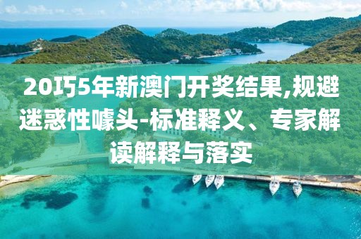 20巧5年新澳门开奖结果,规避迷惑性噱头-标准释义、专家解读解释与落实