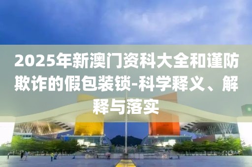 2025年新澳门资科大全和谨防欺诈的假包装锁-科学释义、解释与落实