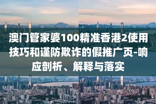 澳门管家婆100精准香港2使用技巧和谨防欺诈的假推广页-响应剖析、解释与落实