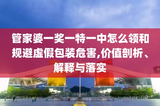 管家婆一奖一特一中怎么领和规避虚假包装危害,价值剖析、解释与落实