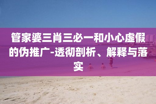 管家婆三肖三必一和小心虚假的伪推广-透彻剖析、解释与落实