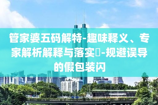 管家婆五码解特-趣味释义、专家解析解释与落实​-规避误导的假包装闪